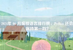 2024年 06 月编程语言排行榜，Python 还会保持第一吗？