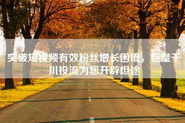 突破短视频有效粉丝增长困境，巨量千川投流为您开辟坦途