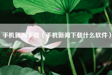 手机新闻下载（手机新闻下载什么软件）