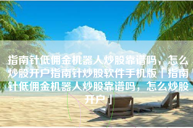 指南针低佣金机器人炒股靠谱吗，怎么炒股开户指南针炒股软件手机版「指南针低佣金机器人炒股靠谱吗，怎么炒股开户」