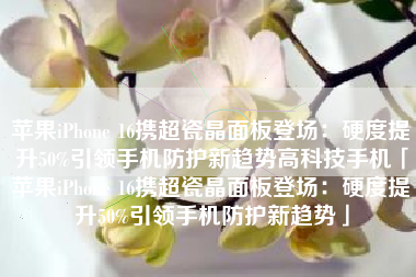 苹果iPhone 16携超瓷晶面板登场：硬度提升50%引领手机防护新趋势高科技手机「苹果iPhone 16携超瓷晶面板登场：硬度提升50%引领手机防护新趋势」