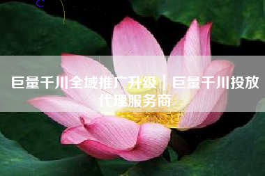 巨量千川全域推广升级｜巨量千川投放代理服务商