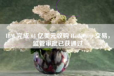 IBM 完成 64 亿美元收购 HashiCorp 交易，监管审批已获通过