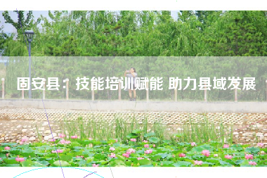 固安县：技能培训赋能 助力县域发展