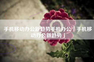 手机移动办公新趋势手机办公「手机移动办公新趋势」